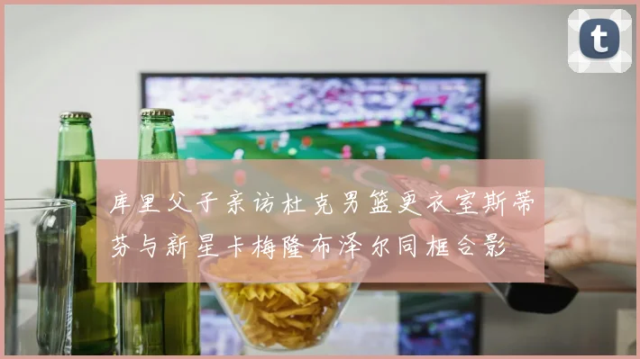 库里父子亲访杜克男篮更衣室斯蒂芬与新星卡梅隆布泽尔同框合影