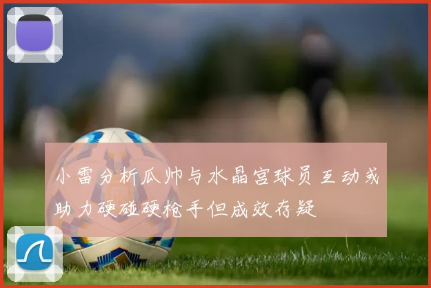 小雷分析瓜帅与水晶宫球员互动或助力硬碰硬枪手但成效存疑