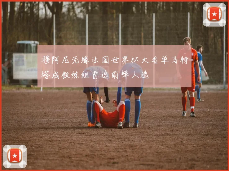 穆阿尼无缘法国世界杯大名单马特塔成教练组首选前锋人选