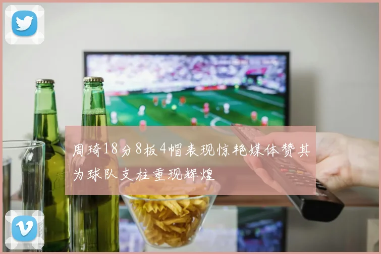周琦18分8板4帽表现惊艳媒体赞其为球队支柱重现辉煌