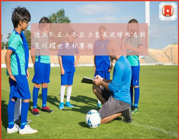 德国队五人齐发力首度进球两名新星闪耀世界杯赛场