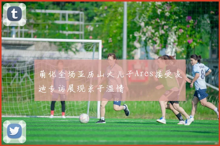 萌化全场亚历山大儿子Ares接受麦迪专访展现亲子温情