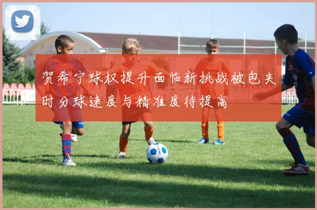 贺希宁球权提升面临新挑战被包夹时分球速度与精准度待提高