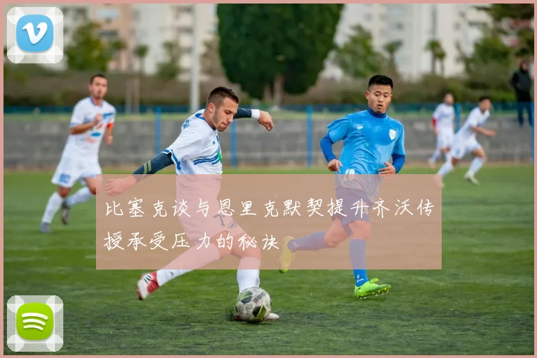 比塞克谈与恩里克默契提升齐沃传授承受压力的秘诀