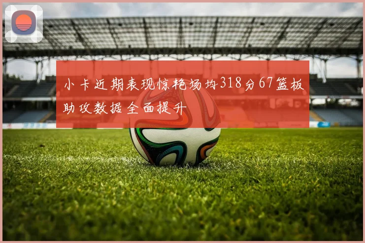 小卡近期表现惊艳场均318分67篮板助攻数据全面提升