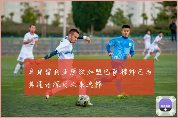 库库雷利亚原欲加盟巴萨穆帅已与其通话探讨未来选择