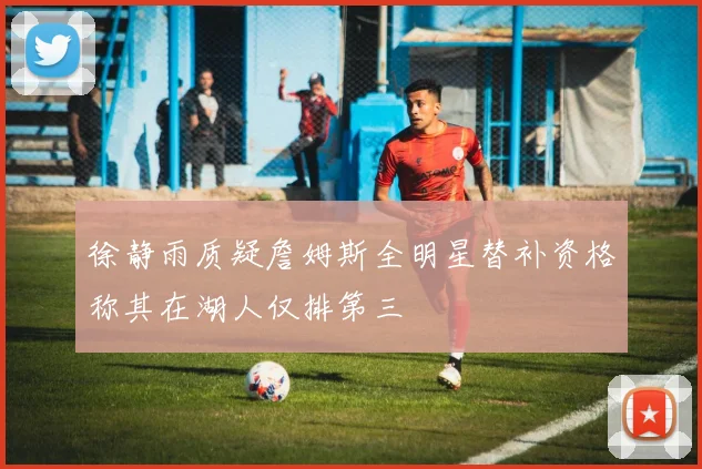 徐静雨质疑詹姆斯全明星替补资格称其在湖人仅排第三