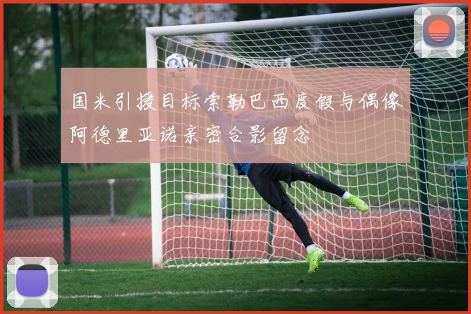 国米引援目标索勒巴西度假与偶像阿德里亚诺亲密合影留念