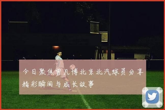 今日聚焦曾凡博北京北汽球员分享精彩瞬间与成长故事