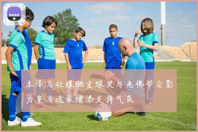 本泽马社媒晒金球奖与老佛爷合影为皇马选举增添支持气氛