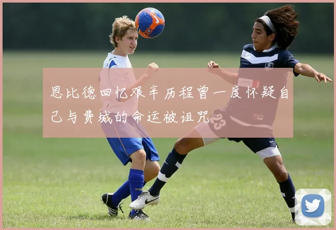 恩比德回忆艰辛历程曾一度怀疑自己与费城的命运被诅咒