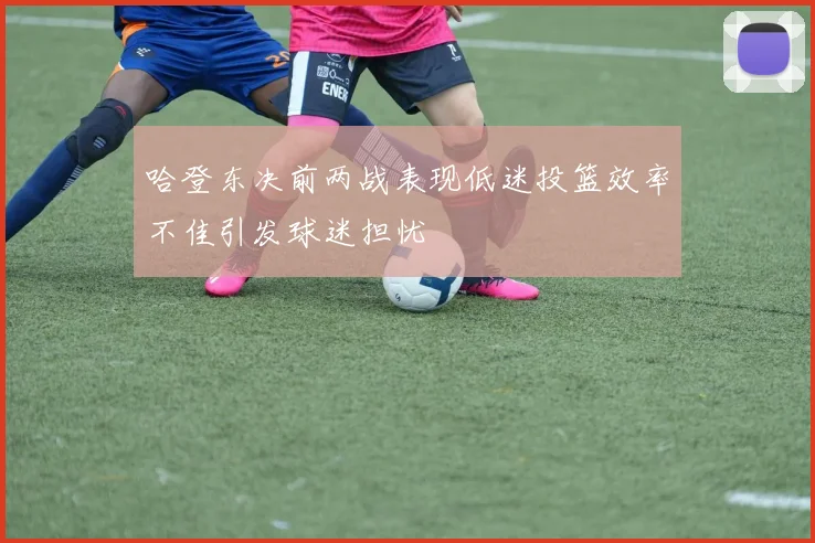 哈登东决前两战表现低迷投篮效率不佳引发球迷担忧