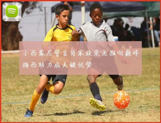 小西蒙尼誓言将家族荣光推向巅峰梅西助力成关键优势