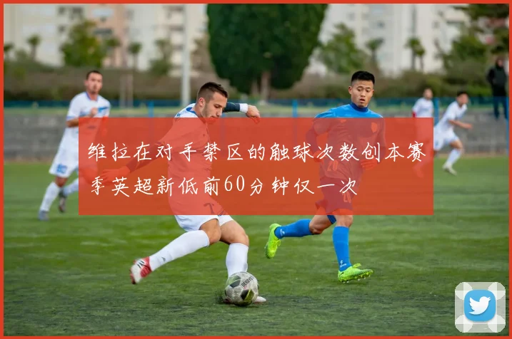 维拉在对手禁区的触球次数创本赛季英超新低前60分钟仅一次