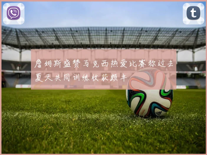詹姆斯盛赞马克西热爱比赛称过去夏天共同训练收获颇丰